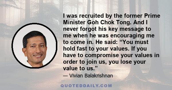 I was recruited by the former Prime Minister Goh Chok Tong. And I never forgot his key message to me when he was encouraging me to come in. He said: “You must hold fast to your values. If you have to compromise your