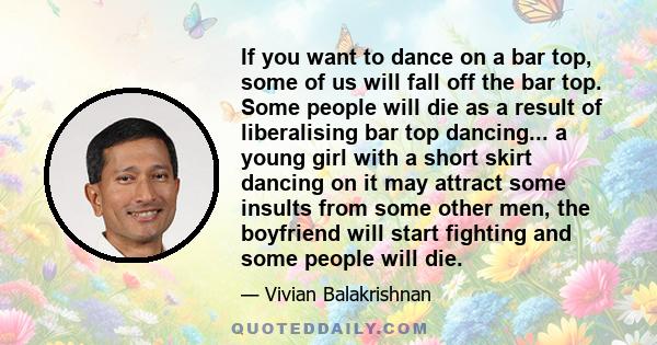 If you want to dance on a bar top, some of us will fall off the bar top. Some people will die as a result of liberalising bar top dancing... a young girl with a short skirt dancing on it may attract some insults from