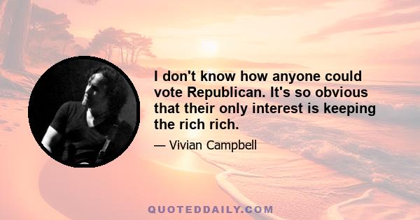 I don't know how anyone could vote Republican. It's so obvious that their only interest is keeping the rich rich.