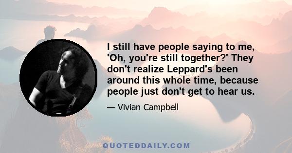 I still have people saying to me, 'Oh, you're still together?' They don't realize Leppard's been around this whole time, because people just don't get to hear us.