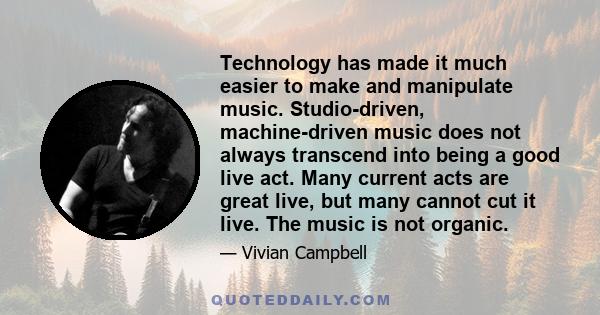 Technology has made it much easier to make and manipulate music. Studio-driven, machine-driven music does not always transcend into being a good live act. Many current acts are great live, but many cannot cut it live.