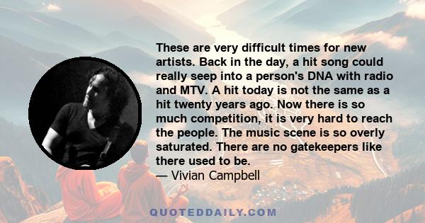 These are very difficult times for new artists. Back in the day, a hit song could really seep into a person's DNA with radio and MTV. A hit today is not the same as a hit twenty years ago. Now there is so much