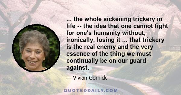 ... the whole sickening trickery in life -- the idea that one cannot fight for one's humanity without, ironically, losing it ... that trickery is the real enemy and the very essence of the thing we must continually be