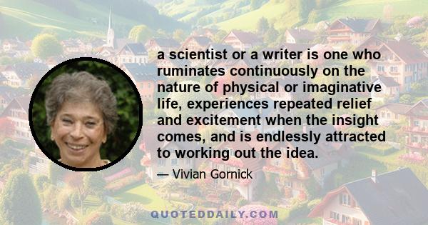 a scientist or a writer is one who ruminates continuously on the nature of physical or imaginative life, experiences repeated relief and excitement when the insight comes, and is endlessly attracted to working out the