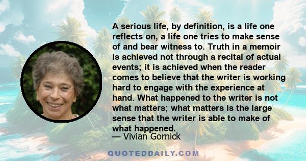 A serious life, by definition, is a life one reflects on, a life one tries to make sense of and bear witness to. Truth in a memoir is achieved not through a recital of actual events; it is achieved when the reader comes 