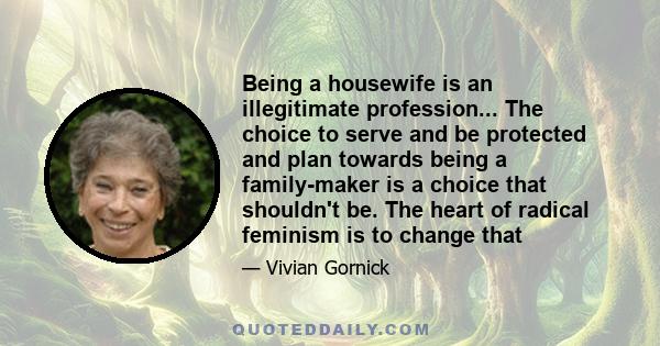 Being a housewife is an illegitimate profession... The choice to serve and be protected and plan towards being a family-maker is a choice that shouldn't be. The heart of radical feminism is to change that