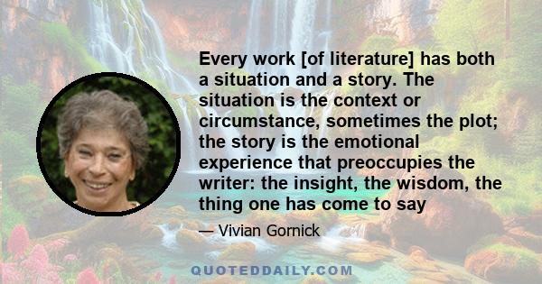 Every work [of literature] has both a situation and a story. The situation is the context or circumstance, sometimes the plot; the story is the emotional experience that preoccupies the writer: the insight, the wisdom,