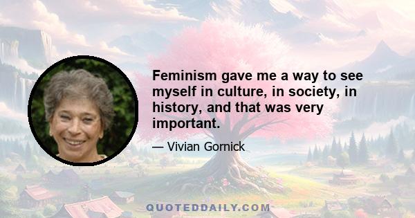 Feminism gave me a way to see myself in culture, in society, in history, and that was very important.