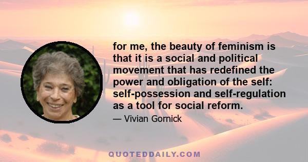 for me, the beauty of feminism is that it is a social and political movement that has redefined the power and obligation of the self: self-possession and self-regulation as a tool for social reform.