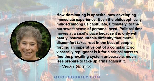 How dominating is appetite, how enveloping immediate experience! Even the philosophically minded among us capitulate, ultimately, to the narrowest sense of personal need. Political time moves at a snail's pace because