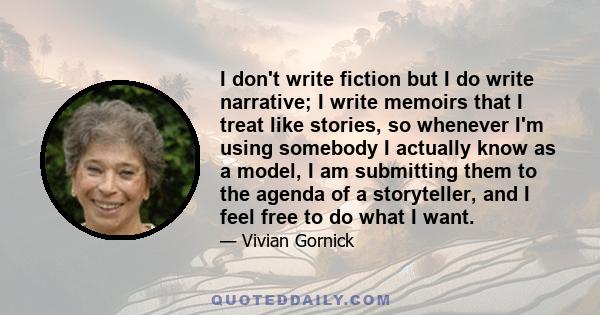 I don't write fiction but I do write narrative; I write memoirs that I treat like stories, so whenever I'm using somebody I actually know as a model, I am submitting them to the agenda of a storyteller, and I feel free