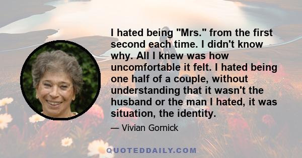 I hated being Mrs. from the first second each time. I didn't know why. All I knew was how uncomfortable it felt. I hated being one half of a couple, without understanding that it wasn't the husband or the man I hated,