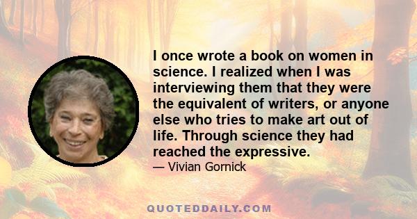 I once wrote a book on women in science. I realized when I was interviewing them that they were the equivalent of writers, or anyone else who tries to make art out of life. Through science they had reached the