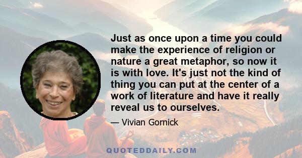 Just as once upon a time you could make the experience of religion or nature a great metaphor, so now it is with love. It's just not the kind of thing you can put at the center of a work of literature and have it really 