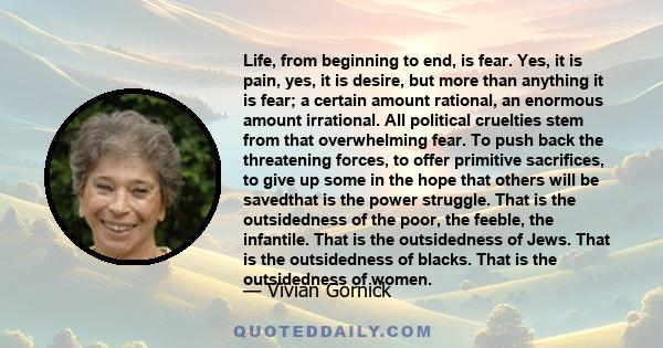 Life, from beginning to end, is fear. Yes, it is pain, yes, it is desire, but more than anything it is fear; a certain amount rational, an enormous amount irrational. All political cruelties stem from that overwhelming