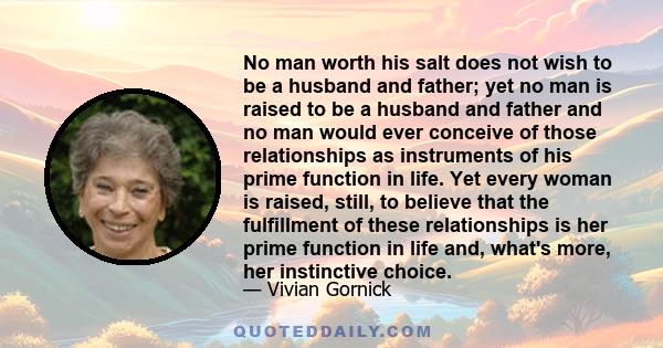 No man worth his salt does not wish to be a husband and father; yet no man is raised to be a husband and father and no man would ever conceive of those relationships as instruments of his prime function in life. Yet