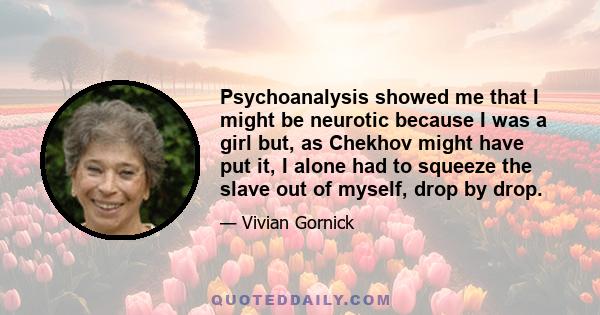 Psychoanalysis showed me that I might be neurotic because I was a girl but, as Chekhov might have put it, I alone had to squeeze the slave out of myself, drop by drop.