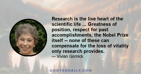 Research is the live heart of the scientific life ... Greatness of position, respect for past accomplishments, the Nobel Prize itself -- none of these can compensate for the loss of vitality only research provides.