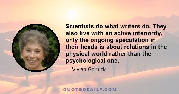 Scientists do what writers do. They also live with an active interiority, only the ongoing speculation in their heads is about relations in the physical world rather than the psychological one.