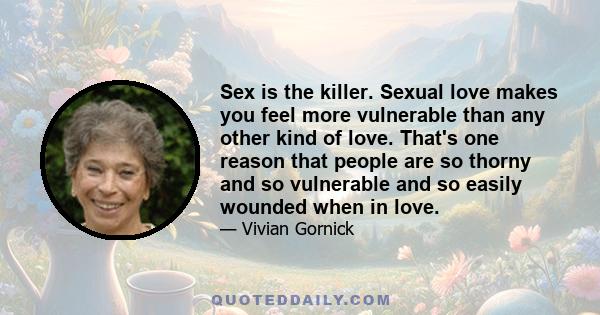 Sex is the killer. Sexual love makes you feel more vulnerable than any other kind of love. That's one reason that people are so thorny and so vulnerable and so easily wounded when in love.