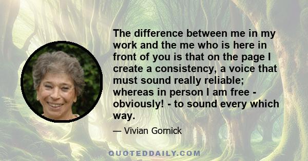 The difference between me in my work and the me who is here in front of you is that on the page I create a consistency, a voice that must sound really reliable; whereas in person I am free - obviously! - to sound every