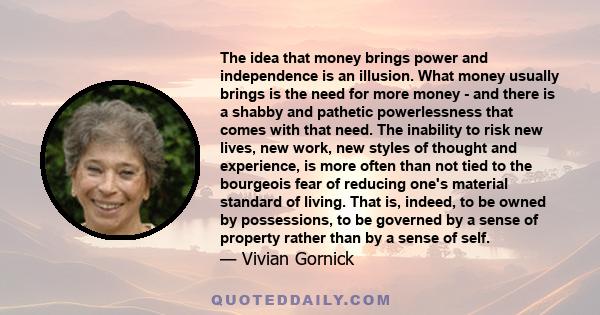 The idea that money brings power and independence is an illusion. What money usually brings is the need for more money - and there is a shabby and pathetic powerlessness that comes with that need. The inability to risk