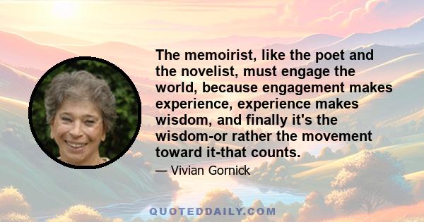 The memoirist, like the poet and the novelist, must engage the world, because engagement makes experience, experience makes wisdom, and finally it's the wisdom-or rather the movement toward it-that counts.