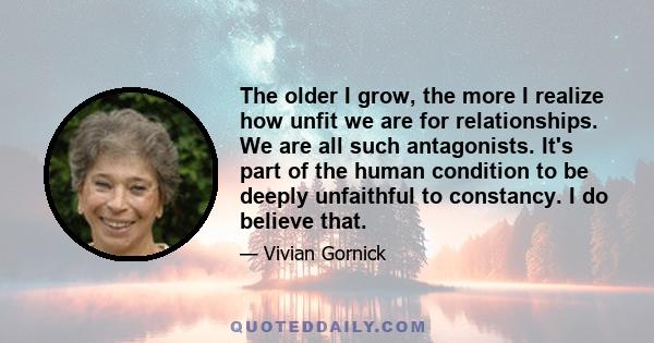 The older I grow, the more I realize how unfit we are for relationships. We are all such antagonists. It's part of the human condition to be deeply unfaithful to constancy. I do believe that.