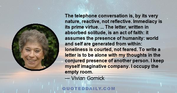 The telephone conversation is, by its very nature, reactive, not reflective. Immediacy is its prime virtue. ... The letter, written in absorbed solitude, is an act of faith: it assumes the presence of humanity: world