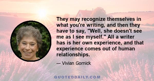 They may recognize themselves in what you're writing, and then they have to say, Well, she doesn't see me as I see myself. All a writer has is her own experience, and that experience comes out of human relationships.