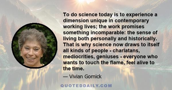 To do science today is to experience a dimension unique in contemporary working lives; the work promises something incomparable: the sense of living both personally and historically. That is why science now draws to