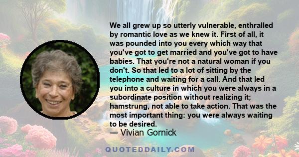 We all grew up so utterly vulnerable, enthralled by romantic love as we knew it. First of all, it was pounded into you every which way that you've got to get married and you've got to have babies. That you're not a