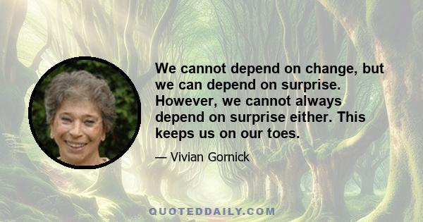 We cannot depend on change, but we can depend on surprise. However, we cannot always depend on surprise either. This keeps us on our toes.