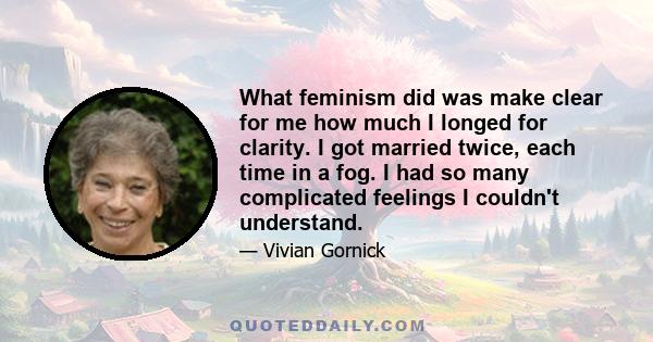 What feminism did was make clear for me how much I longed for clarity. I got married twice, each time in a fog. I had so many complicated feelings I couldn't understand.