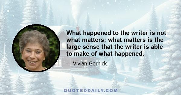 What happened to the writer is not what matters; what matters is the large sense that the writer is able to make of what happened.