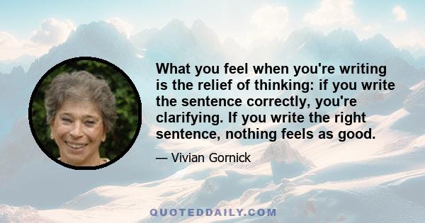 What you feel when you're writing is the relief of thinking: if you write the sentence correctly, you're clarifying. If you write the right sentence, nothing feels as good.