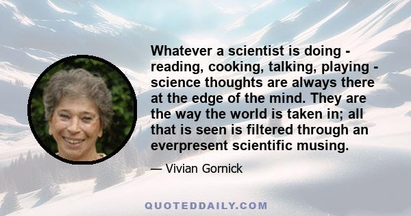 Whatever a scientist is doing - reading, cooking, talking, playing - science thoughts are always there at the edge of the mind. They are the way the world is taken in; all that is seen is filtered through an everpresent 