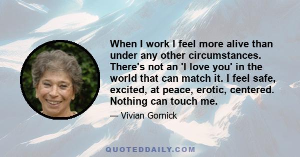 When I work I feel more alive than under any other circumstances. There's not an 'I love you' in the world that can match it. I feel safe, excited, at peace, erotic, centered. Nothing can touch me.