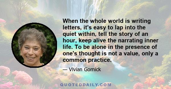 When the whole world is writing letters, it's easy to lap into the quiet within, tell the story of an hour, keep alive the narrating inner life. To be alone in the presence of one's thought is not a value, only a common 