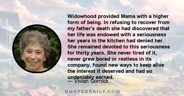 Widowhood provided Mama with a higher form of being. In refusing to recover from my father's death she had discovered that her life was endowed with a seriousness her years in the kitchen had denied her. She remained