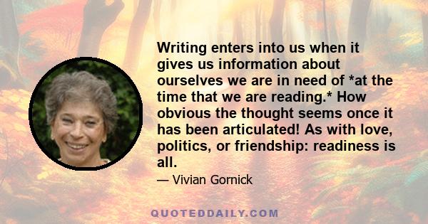 Writing enters into us when it gives us information about ourselves we are in need of *at the time that we are reading.* How obvious the thought seems once it has been articulated! As with love, politics, or friendship: 