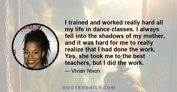 I trained and worked really hard all my life in dance classes. I always fell into the shadows of my mother, and it was hard for me to really realize that I had done the work. Yes, she took me to the best teachers, but I 