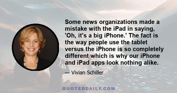 Some news organizations made a mistake with the iPad in saying, 'Oh, it's a big iPhone.' The fact is the way people use the tablet versus the iPhone is so completely different which is why our iPhone and iPad apps look