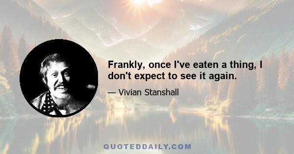 Frankly, once I've eaten a thing, I don't expect to see it again.