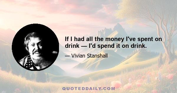 If I had all the money I've spent on drink — I'd spend it on drink.