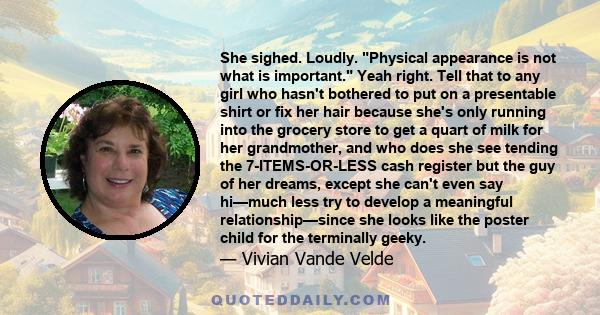 She sighed. Loudly. Physical appearance is not what is important. Yeah right. Tell that to any girl who hasn't bothered to put on a presentable shirt or fix her hair because she's only running into the grocery store to