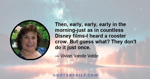 Then, early, early, early in the morning-just as in countless Disney films-I heard a rooster crow. But guess what? They don't do it just once.