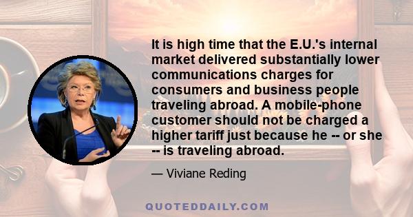 It is high time that the E.U.'s internal market delivered substantially lower communications charges for consumers and business people traveling abroad. A mobile-phone customer should not be charged a higher tariff just 