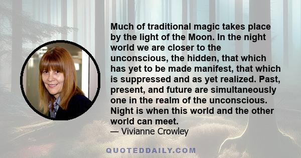 Much of traditional magic takes place by the light of the Moon. In the night world we are closer to the unconscious, the hidden, that which has yet to be made manifest, that which is suppressed and as yet realized.