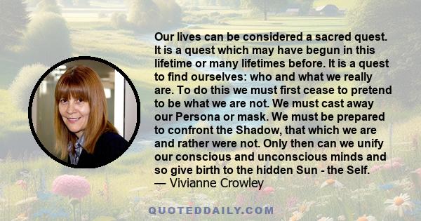 Our lives can be considered a sacred quest. It is a quest which may have begun in this lifetime or many lifetimes before. It is a quest to find ourselves: who and what we really are. To do this we must first cease to